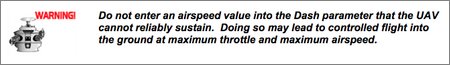 Do not enter an airspeed value into the Dash parameter that the UAV cannot reliably sustain. Doing so may lead to controlled flight into the ground at maximum throttle and maximum airspeed.